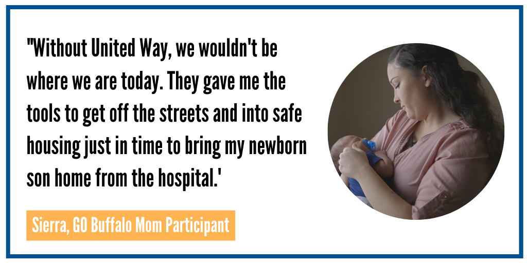 This is a quote from Seirra, a Go Buffalo mom participant. Stating "without United Way, we wouldn't be where we are today. They gave me the tools to get off the streets and into safe housing just in time to bring my newborn son home from the hospital."